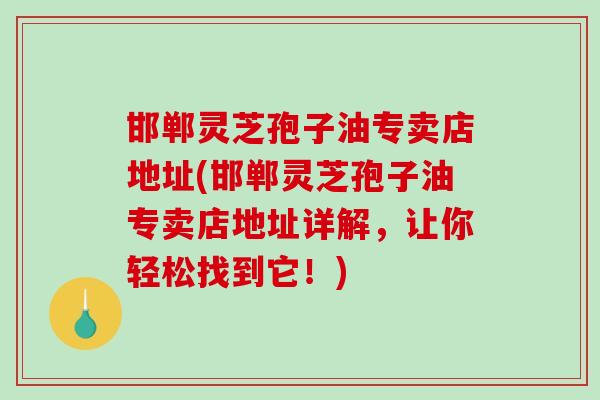 邯郸灵芝孢子油专卖店地址(邯郸灵芝孢子油专卖店地址详解，让你轻松找到它！)