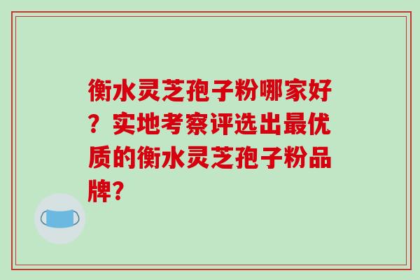 衡水灵芝孢子粉哪家好？实地考察评选出优质的衡水灵芝孢子粉品牌？