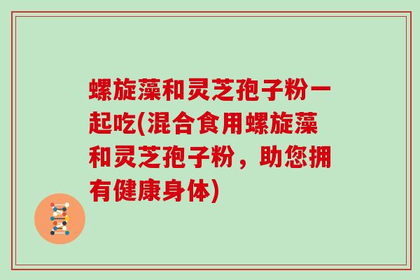 螺旋藻和灵芝孢子粉一起吃(混合食用螺旋藻和灵芝孢子粉，助您拥有健康身体)