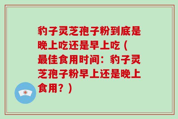 豹子灵芝孢子粉到底是晚上吃还是早上吃 (佳食用时间：豹子灵芝孢子粉早上还是晚上食用？)