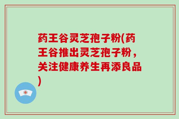 药王谷灵芝孢子粉(药王谷推出灵芝孢子粉，关注健康养生再添良品)