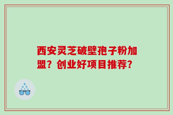 西安灵芝破壁孢子粉加盟？创业好项目推荐？