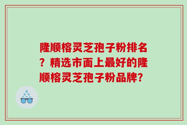 隆顺榕灵芝孢子粉排名？精选市面上好的隆顺榕灵芝孢子粉品牌？