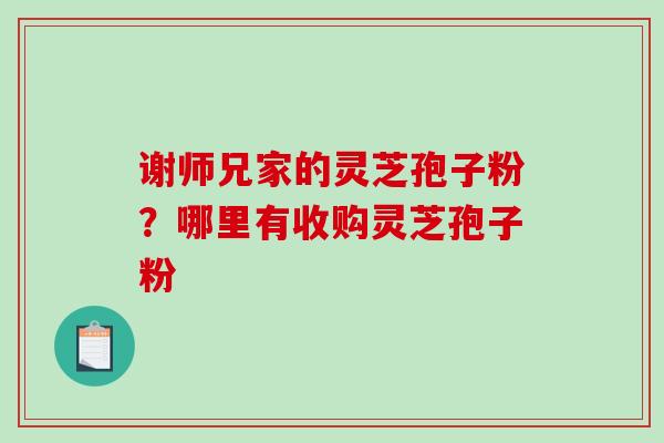 谢师兄家的灵芝孢子粉？哪里有收购灵芝孢子粉