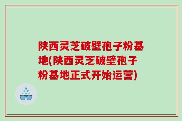 陕西灵芝破壁孢子粉基地(陕西灵芝破壁孢子粉基地正式开始运营)