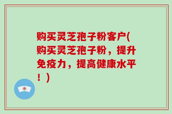购买灵芝孢子粉客户(购买灵芝孢子粉，提升免疫力，提高健康水平！)