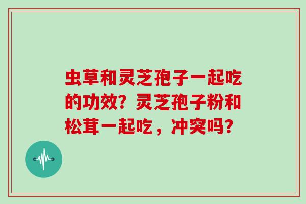 虫草和灵芝孢子一起吃的功效？灵芝孢子粉和松茸一起吃，冲突吗？