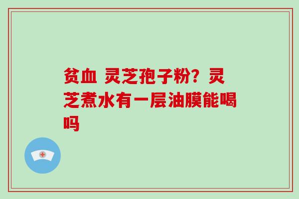贫 灵芝孢子粉？灵芝煮水有一层油膜能喝吗