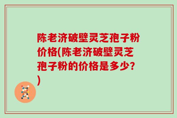陈老济破壁灵芝孢子粉价格(陈老济破壁灵芝孢子粉的价格是多少？)