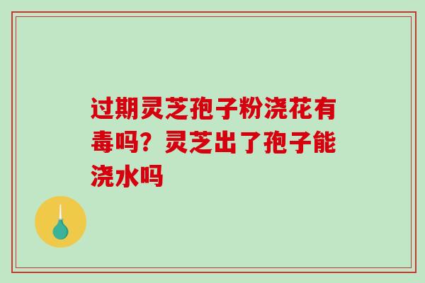 过期灵芝孢子粉浇花有毒吗？灵芝出了孢子能浇水吗