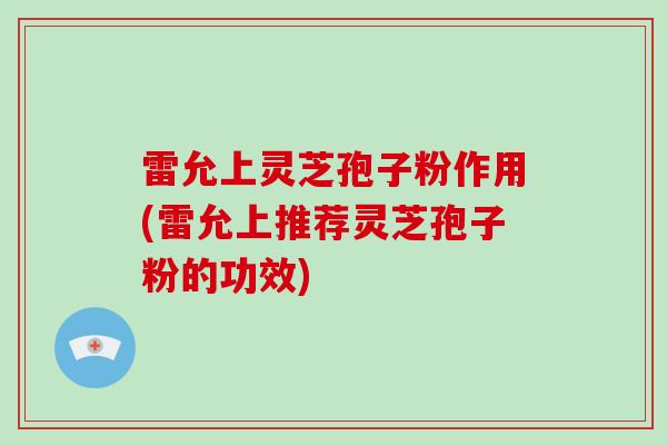 雷允上灵芝孢子粉作用(雷允上推荐灵芝孢子粉的功效)