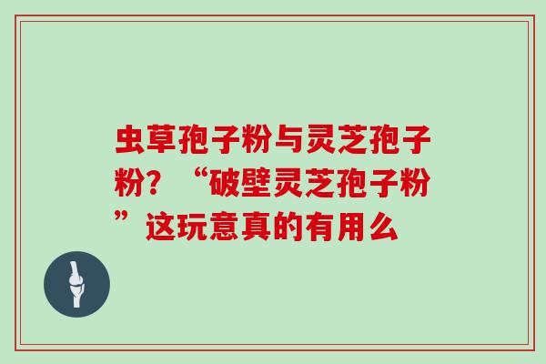 虫草孢子粉与灵芝孢子粉？“破壁灵芝孢子粉”这玩意真的有用么