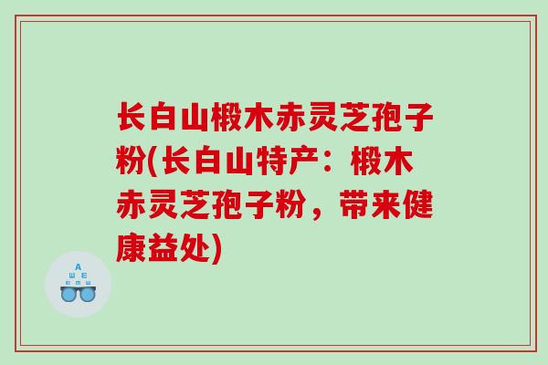 长白山椴木赤灵芝孢子粉(长白山特产：椴木赤灵芝孢子粉，带来健康益处)