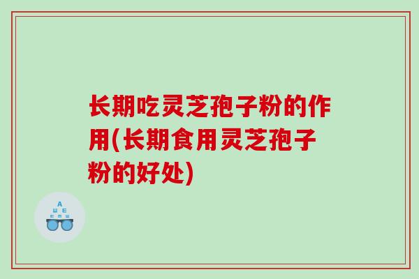 长期吃灵芝孢子粉的作用(长期食用灵芝孢子粉的好处)