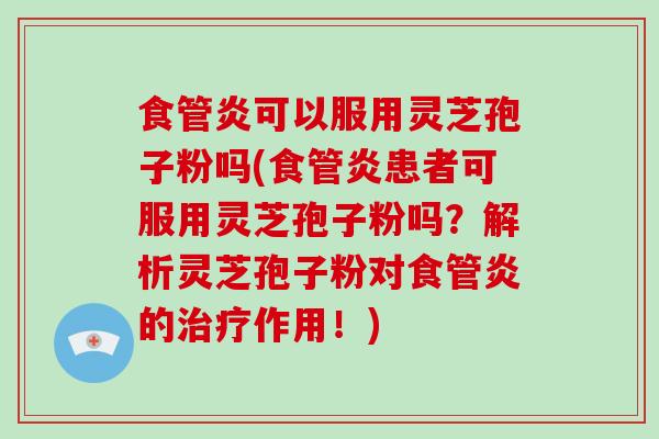 食管炎可以服用灵芝孢子粉吗(食管炎患者可服用灵芝孢子粉吗？解析灵芝孢子粉对食管炎的作用！)