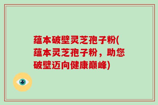 蕴本破壁灵芝孢子粉(蕴本灵芝孢子粉，助您破壁迈向健康巅峰)