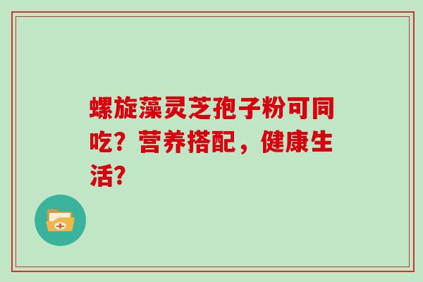 螺旋藻灵芝孢子粉可同吃？营养搭配，健康生活？