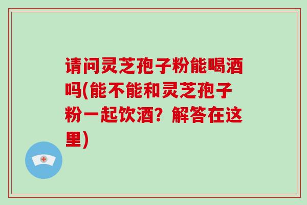请问灵芝孢子粉能喝酒吗(能不能和灵芝孢子粉一起饮酒？解答在这里)