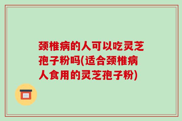 颈椎的人可以吃灵芝孢子粉吗(适合颈椎人食用的灵芝孢子粉)