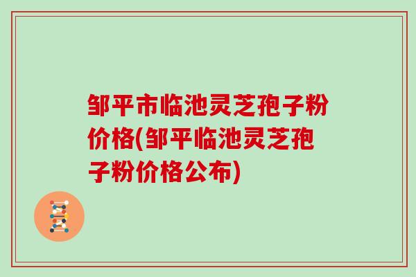 邹平市临池灵芝孢子粉价格(邹平临池灵芝孢子粉价格公布)