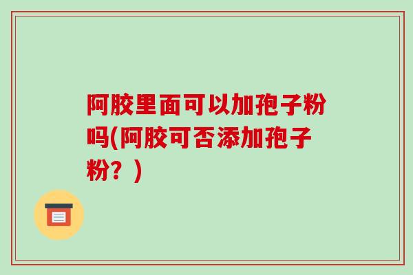阿胶里面可以加孢子粉吗(阿胶可否添加孢子粉？)