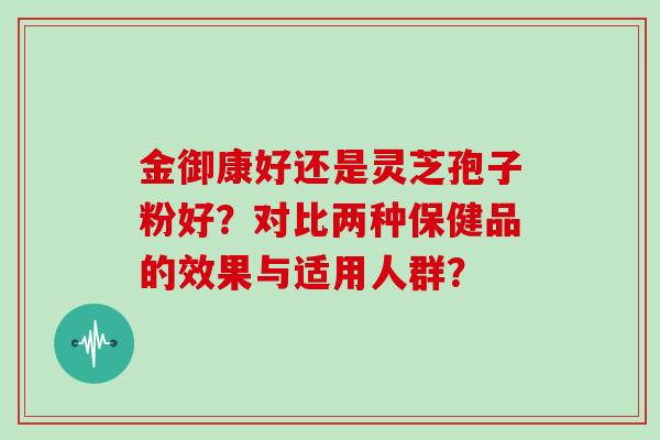 金御康好还是灵芝孢子粉好？对比两种保健品的效果与适用人群？