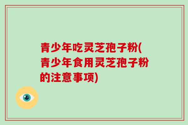 青少年吃灵芝孢子粉(青少年食用灵芝孢子粉的注意事项)