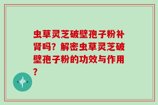 虫草灵芝破壁孢子粉补吗？解密虫草灵芝破壁孢子粉的功效与作用？