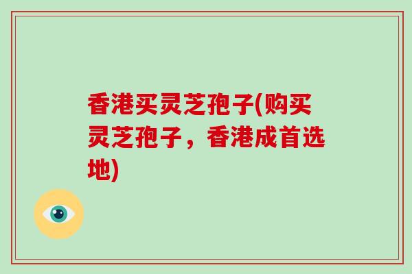 香港买灵芝孢子(购买灵芝孢子，香港成首选地)