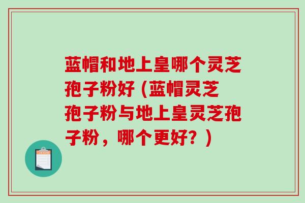 蓝帽和地上皇哪个灵芝孢子粉好 (蓝帽灵芝孢子粉与地上皇灵芝孢子粉，哪个更好？)