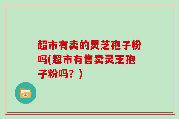 超市有卖的灵芝孢子粉吗(超市有售卖灵芝孢子粉吗？)
