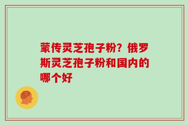 蒙传灵芝孢子粉？俄罗斯灵芝孢子粉和国内的哪个好