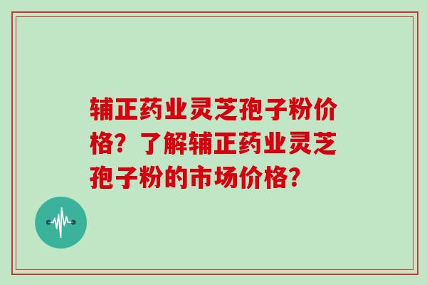 辅正药业灵芝孢子粉价格？了解辅正药业灵芝孢子粉的市场价格？