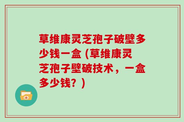 草维康灵芝孢子破壁多少钱一盒 (草维康灵芝孢子壁破技术，一盒多少钱？)