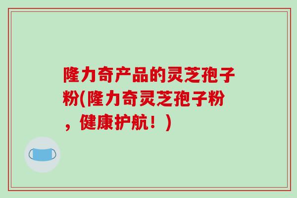 隆力奇产品的灵芝孢子粉(隆力奇灵芝孢子粉，健康护航！)
