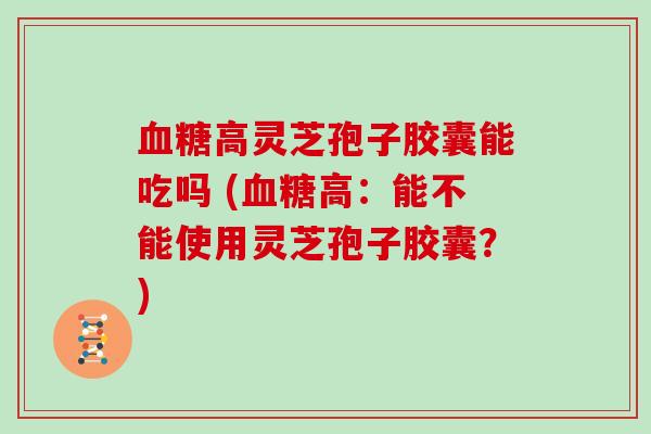 高灵芝孢子胶囊能吃吗 (高：能不能使用灵芝孢子胶囊？)