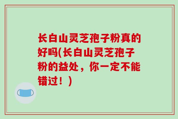 长白山灵芝孢子粉真的好吗(长白山灵芝孢子粉的益处，你一定不能错过！)