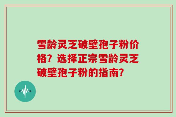 雪龄灵芝破壁孢子粉价格？选择正宗雪龄灵芝破壁孢子粉的指南？