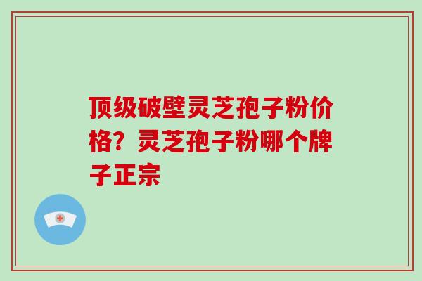 破壁灵芝孢子粉价格？灵芝孢子粉哪个牌子正宗