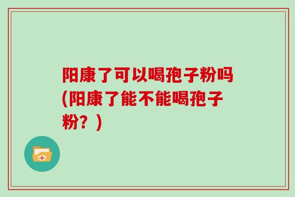 阳康了可以喝孢子粉吗(阳康了能不能喝孢子粉？)