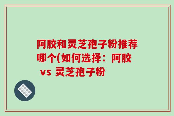 阿胶和灵芝孢子粉推荐哪个(如何选择：阿胶 vs 灵芝孢子粉