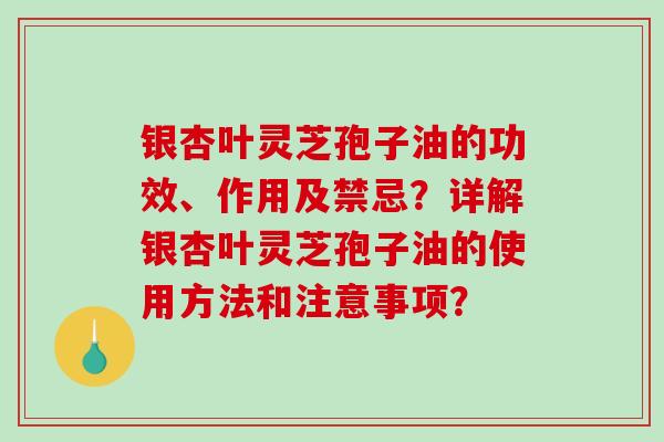 银杏叶灵芝孢子油的功效、作用及禁忌？详解银杏叶灵芝孢子油的使用方法和注意事项？