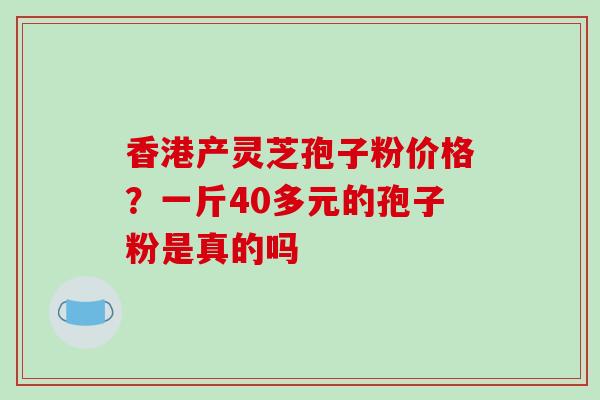 香港产灵芝孢子粉价格？一斤40多元的孢子粉是真的吗