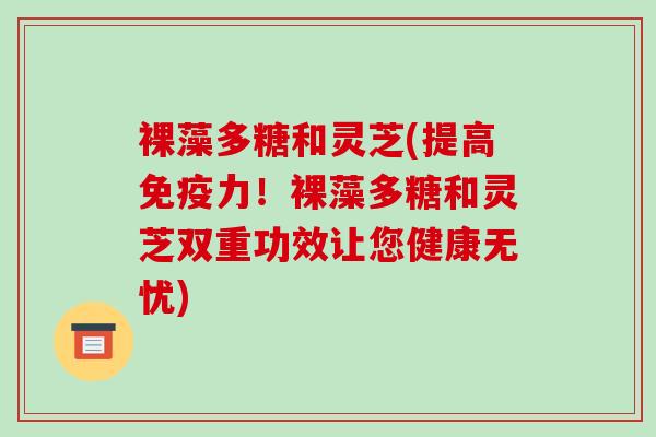 裸藻多糖和灵芝(提高免疫力！裸藻多糖和灵芝双重功效让您健康无忧)