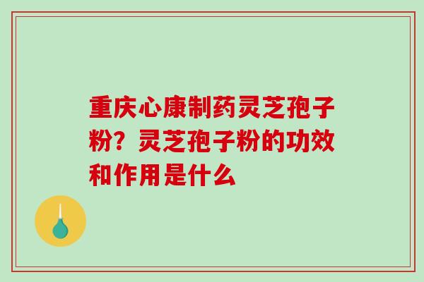 重庆心康制药灵芝孢子粉？灵芝孢子粉的功效和作用是什么