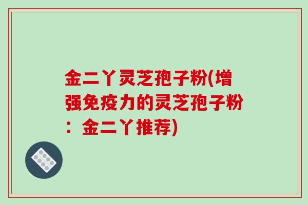 金二丫灵芝孢子粉(增强免疫力的灵芝孢子粉：金二丫推荐)