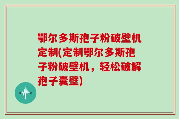 鄂尔多斯孢子粉破壁机定制(定制鄂尔多斯孢子粉破壁机，轻松破解孢子囊壁)