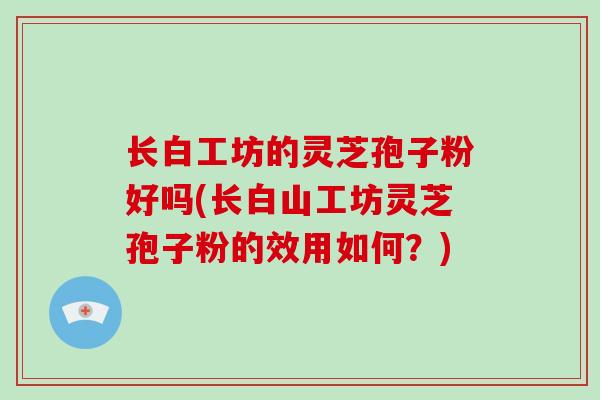 长白工坊的灵芝孢子粉好吗(长白山工坊灵芝孢子粉的效用如何？)