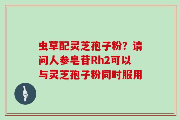 虫草配灵芝孢子粉？请问人参皂苷Rh2可以与灵芝孢子粉同时服用