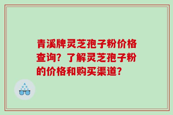 青溪牌灵芝孢子粉价格查询？了解灵芝孢子粉的价格和购买渠道？